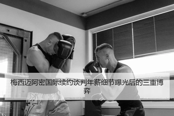 梅西迈阿密国际续约谈判年薪细节曝光后的三重博弈