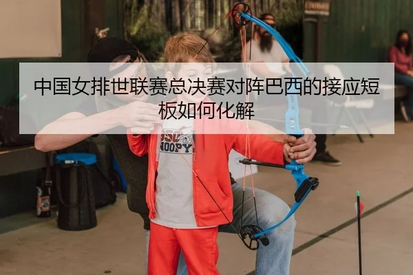 中国女排世联赛总决赛对阵巴西的接应短板如何化解